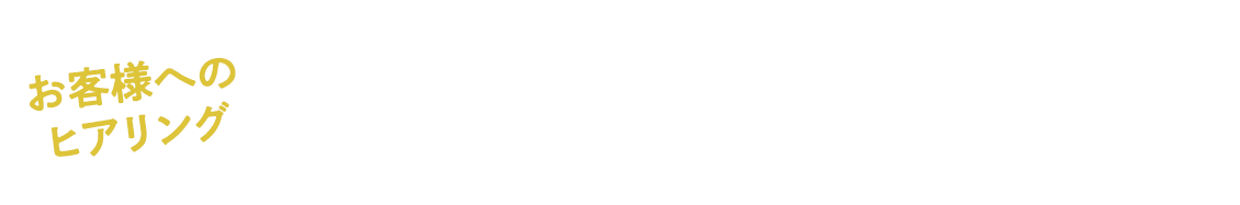 お客様へのヒアリング　こんなことを伺います！