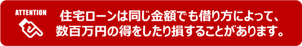 ※住宅ローンは同じ金額でも借り方によって、数百万円の得をしたり損をすることがあります。